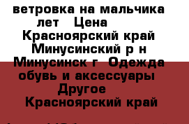 ветровка на мальчика 6лет › Цена ­ 800 - Красноярский край, Минусинский р-н, Минусинск г. Одежда, обувь и аксессуары » Другое   . Красноярский край